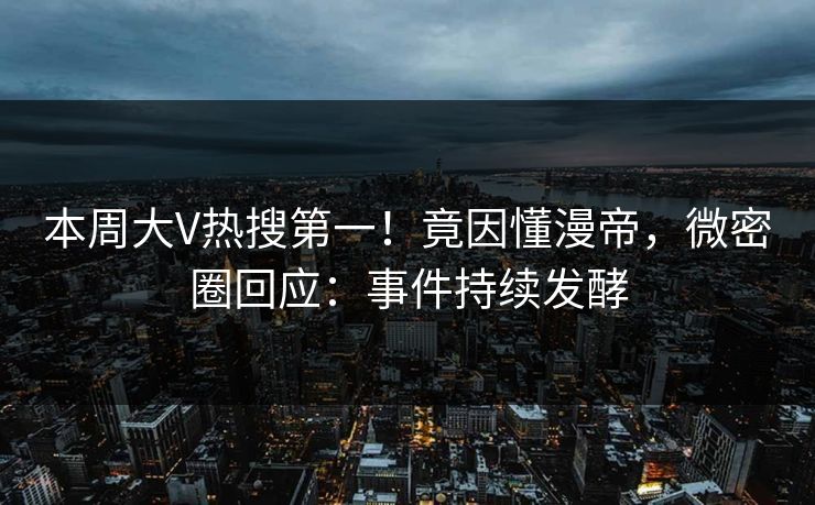 本周大V热搜第一！竟因懂漫帝，微密圈回应：事件持续发酵