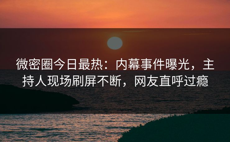 微密圈今日最热：内幕事件曝光，主持人现场刷屏不断，网友直呼过瘾
