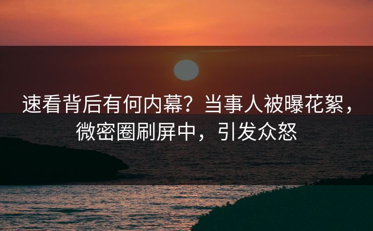 速看背后有何内幕？当事人被曝花絮，微密圈刷屏中，引发众怒