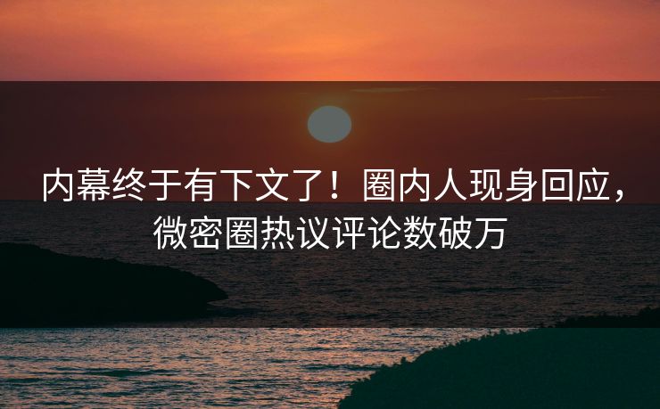 内幕终于有下文了！圈内人现身回应，微密圈热议评论数破万
