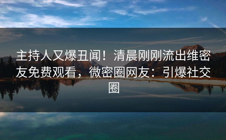 主持人又爆丑闻！清晨刚刚流出维密友免费观看，微密圈网友：引爆社交圈
