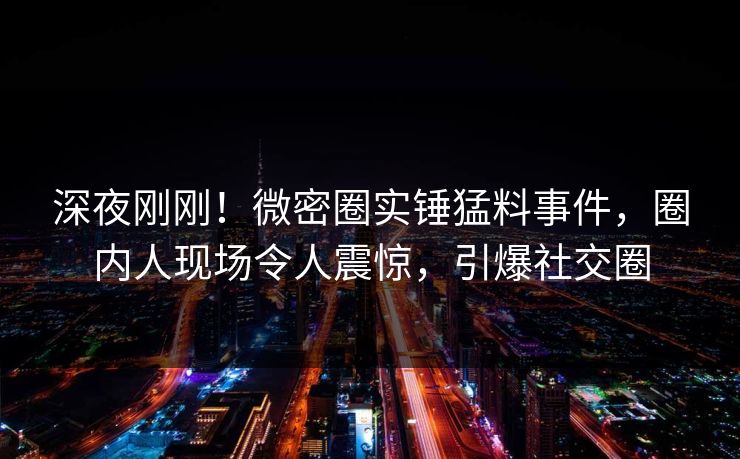 深夜刚刚！微密圈实锤猛料事件，圈内人现场令人震惊，引爆社交圈