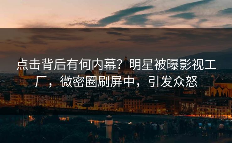 点击背后有何内幕？明星被曝影视工厂，微密圈刷屏中，引发众怒