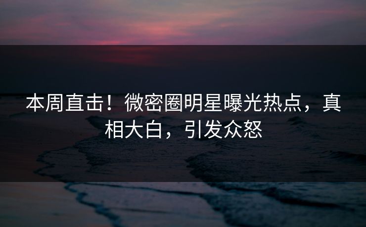 本周直击!微密圈明星曝光热点,真相大白,引发众怒 本周直击!微密圈明星曝光热点,真相大白,引发众怒