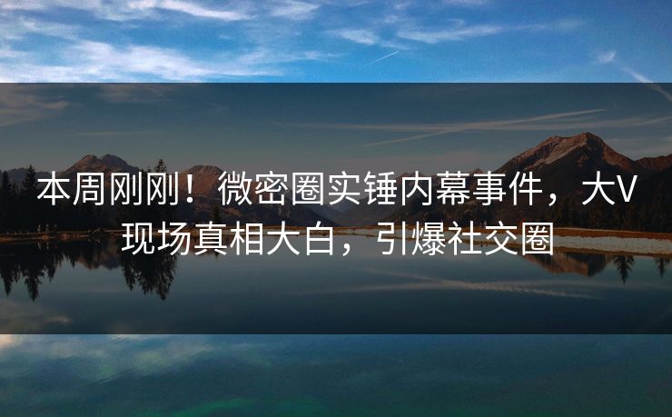 本周刚刚！微密圈实锤内幕事件，大V现场真相大白，引爆社交圈