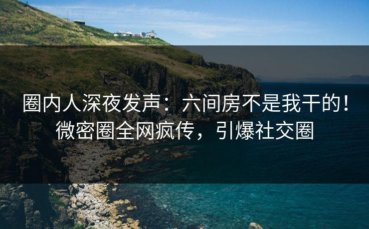 圈内人深夜发声:六间房不是我干的!微密圈全网疯传,引爆社交圈 圈内人深夜发声:六间房不是我干的!微密圈全网疯传,引爆社交圈