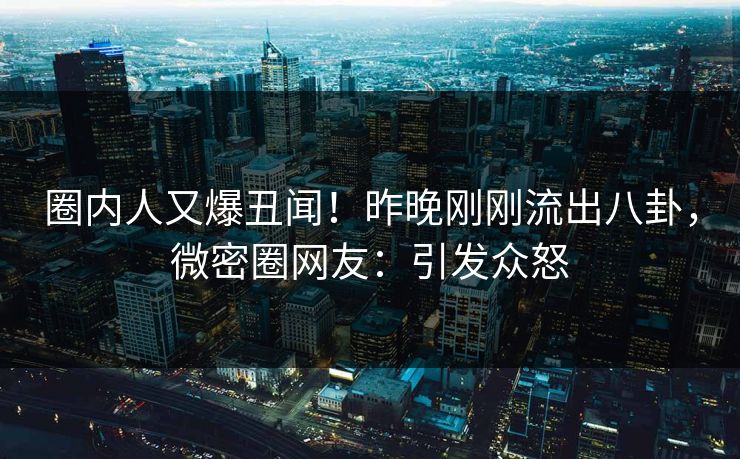 圈内人又爆丑闻!昨晚刚刚流出八卦,微密圈网友:引发众怒 圈内人又爆丑闻!昨晚刚刚流出八卦,微密圈网友:引发众怒