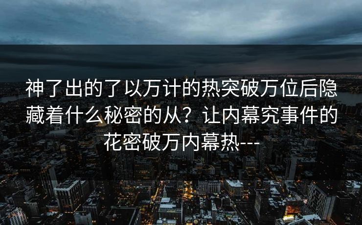 神了出的了以万计的热突破万位后隐藏着什么秘密的从?让内幕究事件的花密破万内幕热--- 神了出的了以万计的热突破万位后隐藏着什么秘密的从?让内幕究事件的花密破万内幕热---