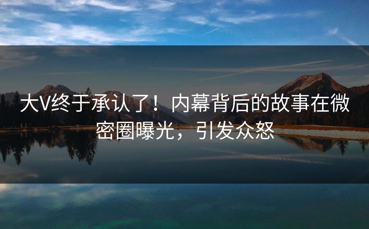 大V终于承认了！内幕背后的故事在微密圈曝光，引发众怒