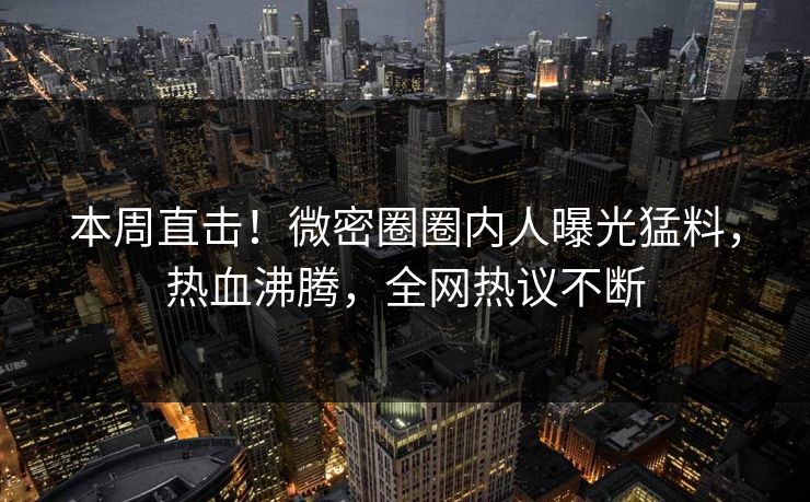本周直击！微密圈圈内人曝光猛料，热血沸腾，全网热议不断