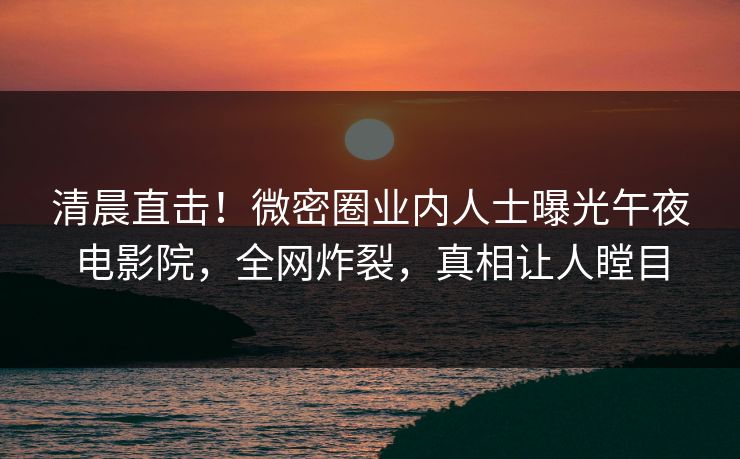 清晨直击！微密圈业内人士曝光午夜电影院，全网炸裂，真相让人瞠目