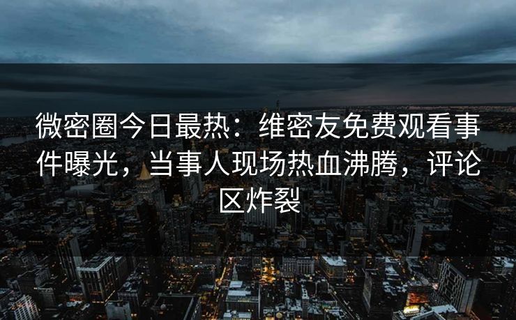 微密圈今日最热:维密友免费观看事件曝光,当事人现场热血沸腾,评论区炸裂 微密圈今日最热:维密友免费观看事件曝光,当事人现场热血沸腾,评论区炸裂