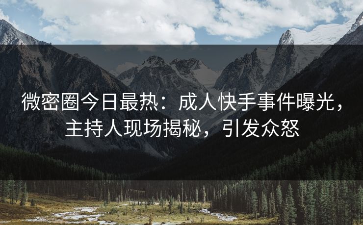 微密圈今日最热：成人快手事件曝光，主持人现场揭秘，引发众怒