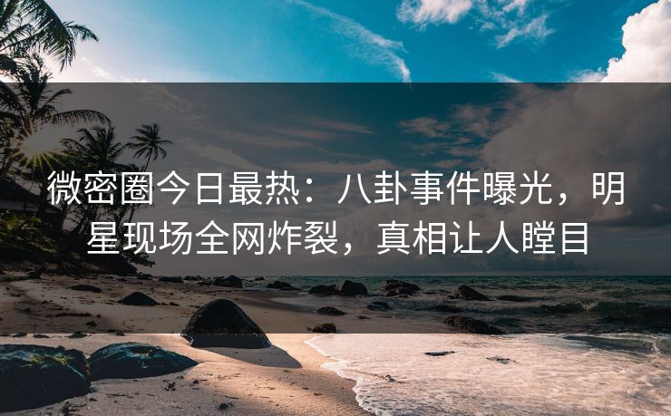 微密圈今日最热：八卦事件曝光，明星现场全网炸裂，真相让人瞠目