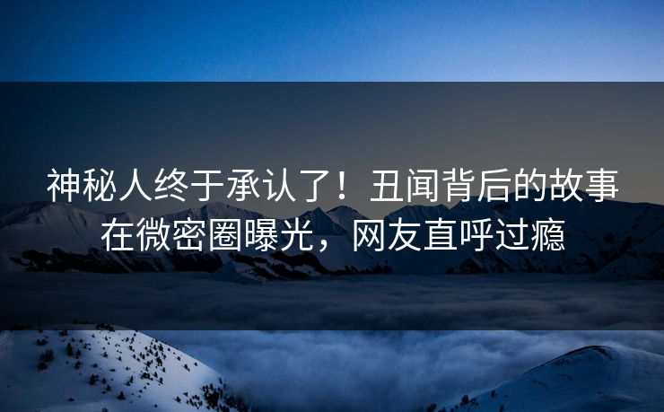 神秘人终于承认了！丑闻背后的故事在微密圈曝光，网友直呼过瘾