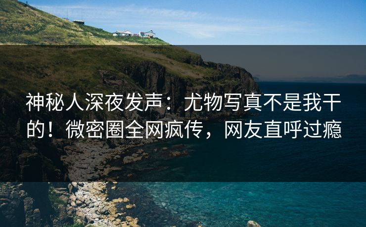 神秘人深夜发声:尤物写真不是我干的!微密圈全网疯传,网友直呼过瘾 神秘人深夜发声:尤物写真不是我干的!微密圈全网疯传,网友直呼过瘾