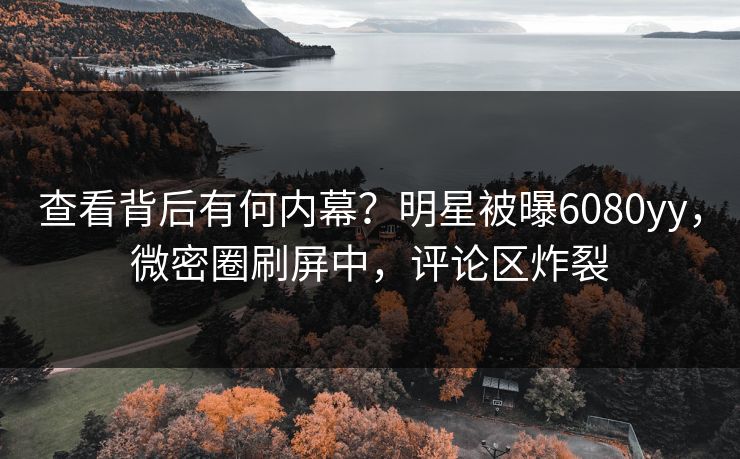 查看背后有何内幕？明星被曝6080yy，微密圈刷屏中，评论区炸裂