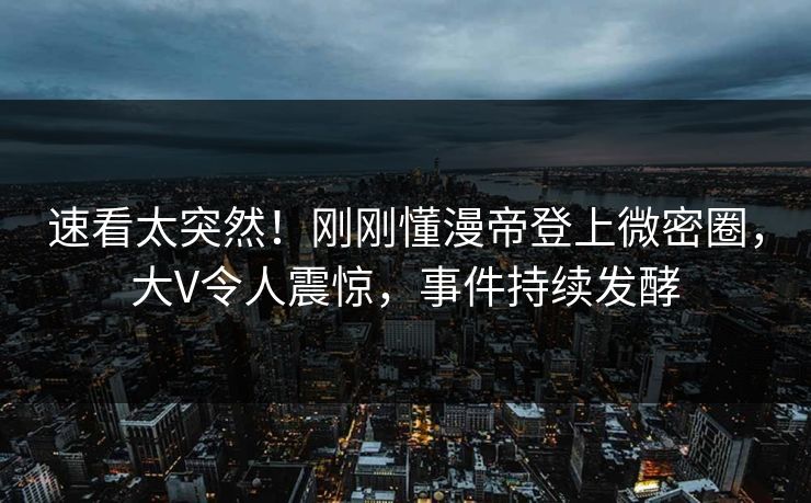 速看太突然！刚刚懂漫帝登上微密圈，大V令人震惊，事件持续发酵
