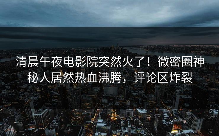 清晨午夜电影院突然火了！微密圈神秘人居然热血沸腾，评论区炸裂