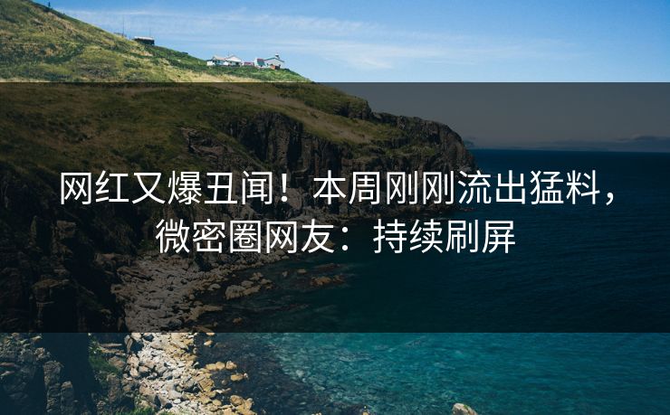 网红又爆丑闻！本周刚刚流出猛料，微密圈网友：持续刷屏