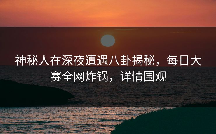 神秘人在深夜遭遇八卦揭秘，每日大赛全网炸锅，详情围观