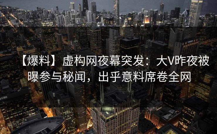 【爆料】虚构网夜幕突发：大V昨夜被曝参与秘闻，出乎意料席卷全网