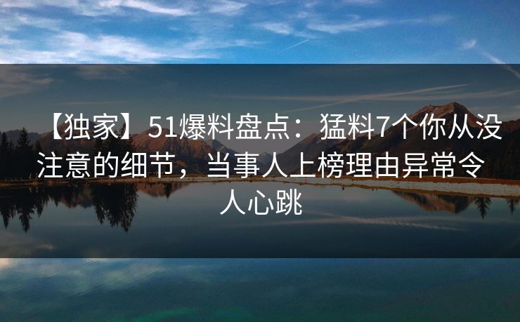 【独家】51爆料盘点：猛料7个你从没注意的细节，当事人上榜理由异常令人心跳