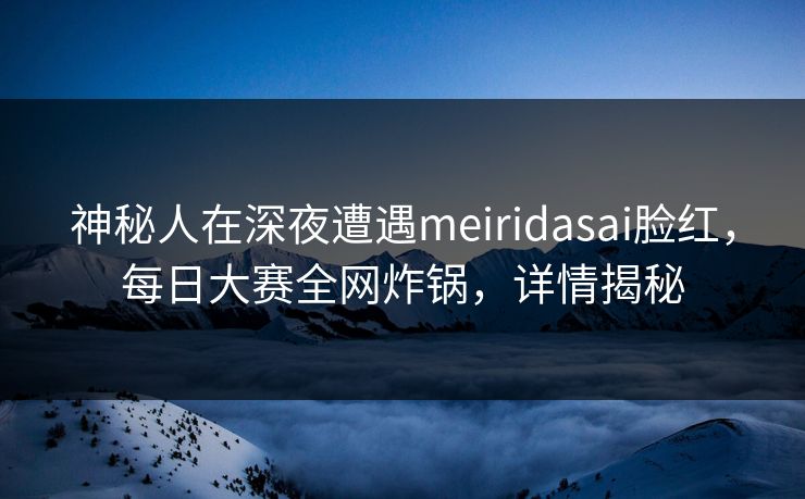 神秘人在深夜遭遇meiridasai脸红，每日大赛全网炸锅，详情揭秘
