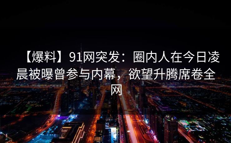【爆料】91网突发：圈内人在今日凌晨被曝曾参与内幕，欲望升腾席卷全网