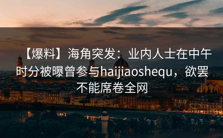【爆料】海角突发：业内人士在中午时分被曝曾参与haijiaoshequ，欲罢不能席卷全网