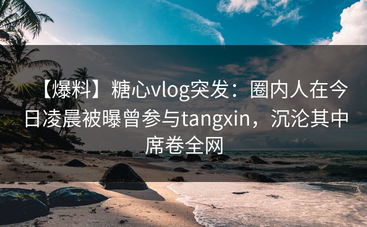 【爆料】糖心vlog突发：圈内人在今日凌晨被曝曾参与tangxin，沉沦其中席卷全网