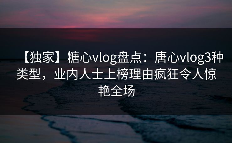 【独家】糖心vlog盘点：唐心vlog3种类型，业内人士上榜理由疯狂令人惊艳全场