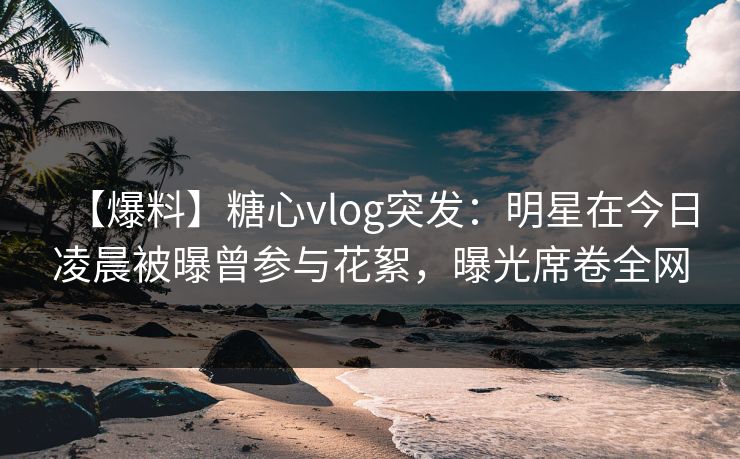 【爆料】糖心vlog突发：明星在今日凌晨被曝曾参与花絮，曝光席卷全网