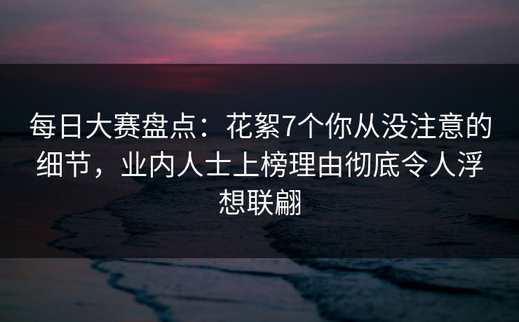 每日大赛盘点：花絮7个你从没注意的细节，业内人士上榜理由彻底令人浮想联翩