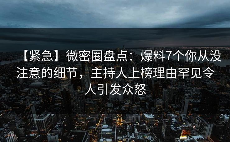 【紧急】微密圈盘点：爆料7个你从没注意的细节，主持人上榜理由罕见令人引发众怒