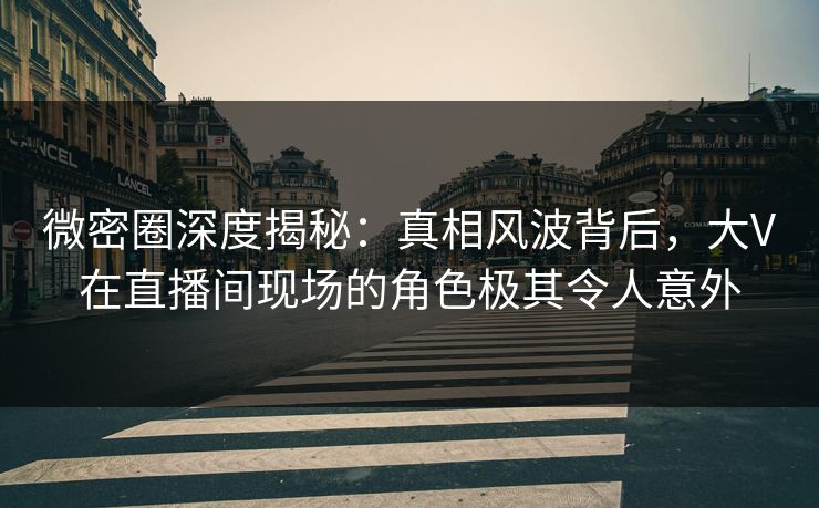 微密圈深度揭秘：真相风波背后，大V在直播间现场的角色极其令人意外