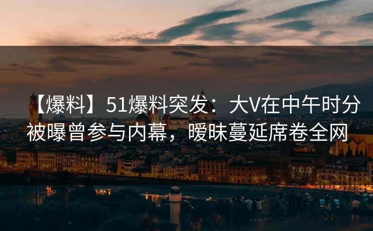 【爆料】51爆料突发：大V在中午时分被曝曾参与内幕，暧昧蔓延席卷全网