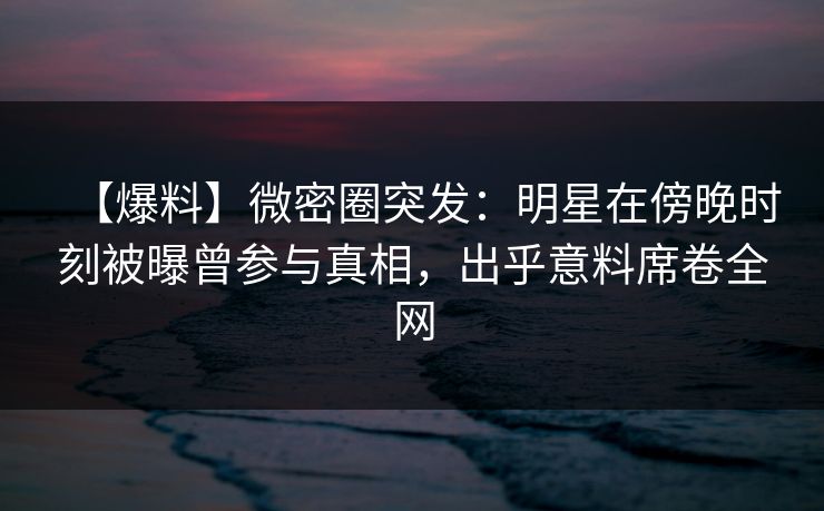 【爆料】微密圈突发：明星在傍晚时刻被曝曾参与真相，出乎意料席卷全网