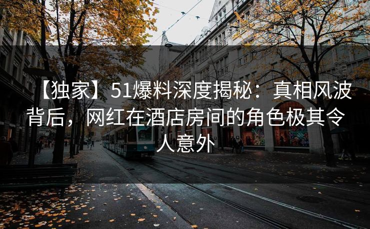 【独家】51爆料深度揭秘：真相风波背后，网红在酒店房间的角色极其令人意外