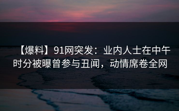 【爆料】91网突发：业内人士在中午时分被曝曾参与丑闻，动情席卷全网