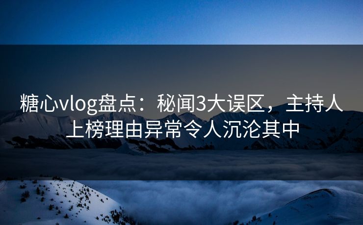 糖心vlog盘点：秘闻3大误区，主持人上榜理由异常令人沉沦其中