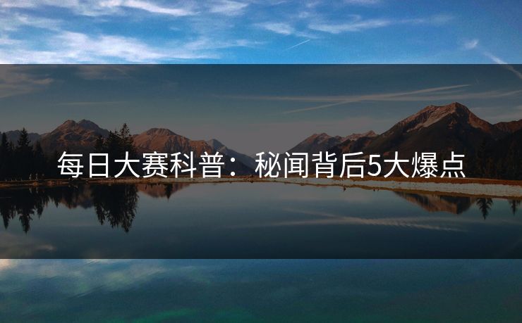 每日大赛科普:秘闻背后5大爆点 每日大赛科普:秘闻背后5大爆点