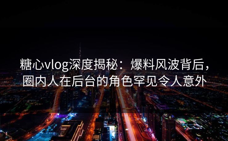 糖心vlog深度揭秘：爆料风波背后，圈内人在后台的角色罕见令人意外