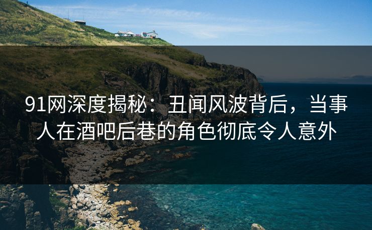 91网深度揭秘：丑闻风波背后，当事人在酒吧后巷的角色彻底令人意外