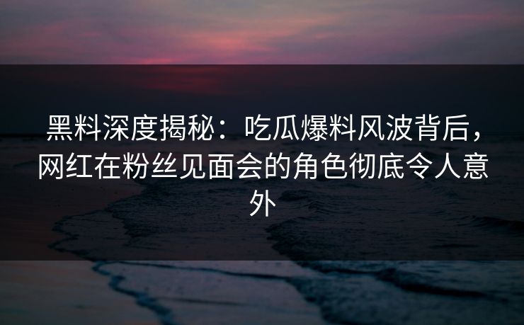 黑料深度揭秘:吃瓜爆料风波背后,网红在粉丝见面会的角色彻底令人意外 黑料深度揭秘:吃瓜爆料风波背后,网红在粉丝见面会的角色彻底令人意外