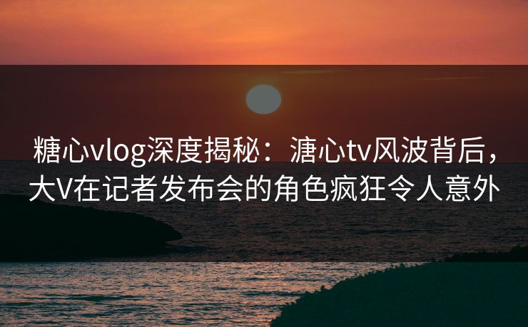 糖心vlog深度揭秘:溏心tv风波背后,大V在记者发布会的角色疯狂令人意外 糖心vlog深度揭秘:溏心tv风波背后,大V在记者发布会的角色疯狂令人意外