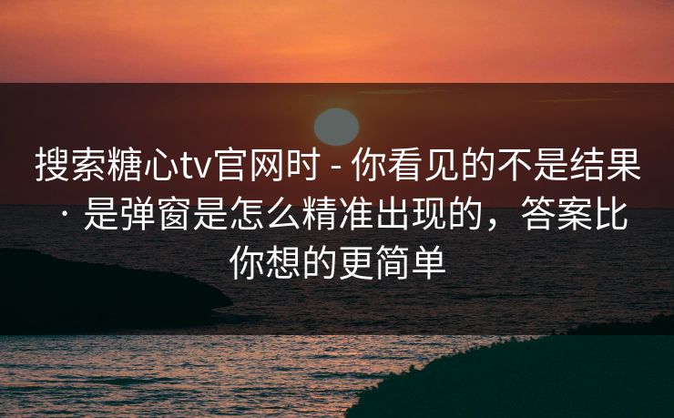 搜索糖心tv官网时 - 你看见的不是结果 · 是弹窗是怎么精准出现的，答案比你想的更简单