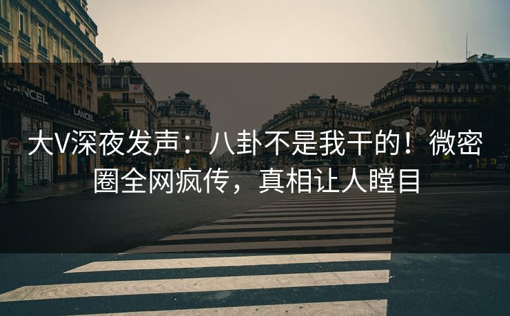 大V深夜发声：八卦不是我干的！微密圈全网疯传，真相让人瞠目