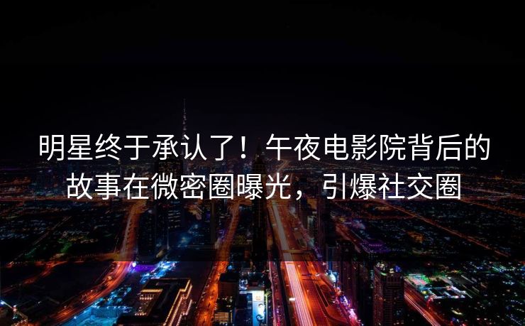 明星终于承认了！午夜电影院背后的故事在微密圈曝光，引爆社交圈