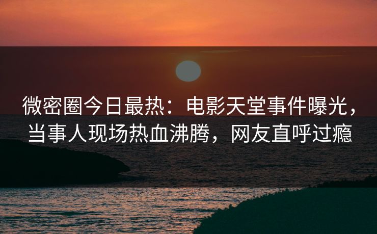 微密圈今日最热：电影天堂事件曝光，当事人现场热血沸腾，网友直呼过瘾